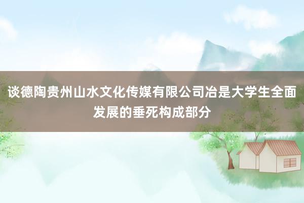 谈德陶贵州山水文化传媒有限公司冶是大学生全面发展的垂死构成部分